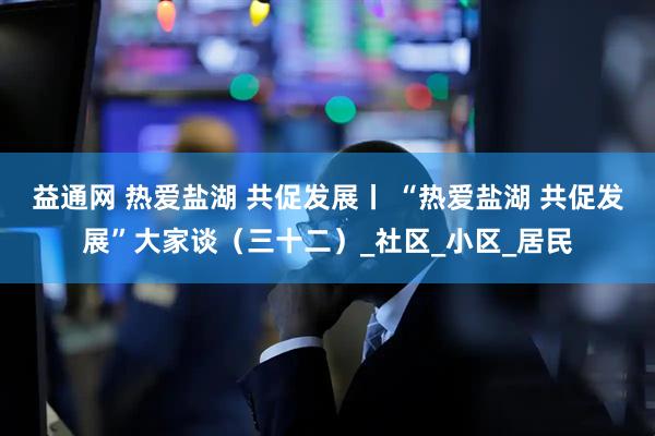 益通网 热爱盐湖 共促发展丨 “热爱盐湖 共促发展”大家谈（三十二）_社区_小区_居民