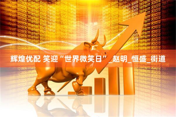 辉煌优配 笑迎“世界微笑日”_赵明_恒盛_街道