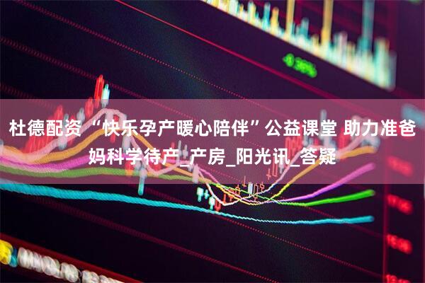 杜德配资 “快乐孕产暖心陪伴”公益课堂 助力准爸妈科学待产_产房_阳光讯_答疑