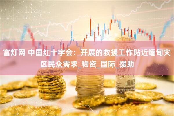 富灯网 中国红十字会：开展的救援工作贴近缅甸灾区民众需求_物资_国际_援助