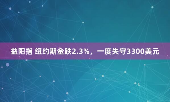 益阳指 纽约期金跌2.3%，一度失守3300美元