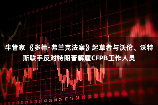 牛管家 《多德-弗兰克法案》起草者与沃伦、沃特斯联手反对特朗普解雇CFPB工作人员