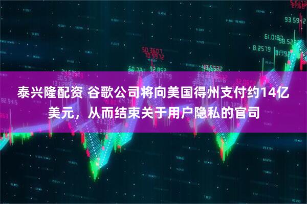 泰兴隆配资 谷歌公司将向美国得州支付约14亿美元，从而结束关于用户隐私的官司