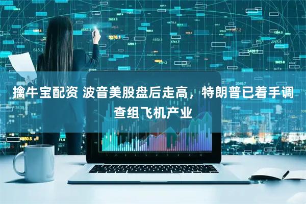 擒牛宝配资 波音美股盘后走高，特朗普已着手调查组飞机产业