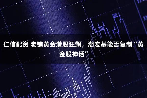 仁信配资 老铺黄金港股狂飙，潮宏基能否复制“黄金股神话”