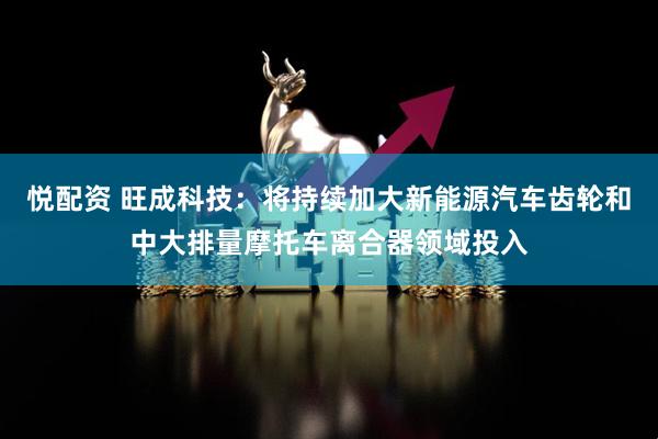 悦配资 旺成科技：将持续加大新能源汽车齿轮和中大排量摩托车离合器领域投入
