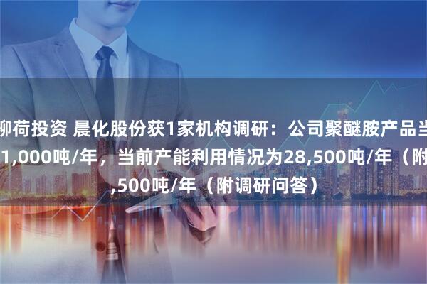 柳荷投资 晨化股份获1家机构调研：公司聚醚胺产品当前产能为31,000吨/年，当前产能利用情况为28,500吨/年（附调研问答）