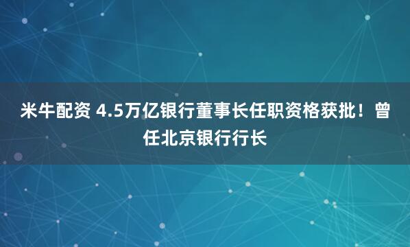 米牛配资 4.5万亿银行董事长任职资格获批！曾任北京银行行长