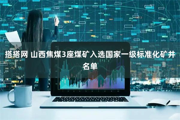 搭搭网 山西焦煤3座煤矿入选国家一级标准化矿井名单