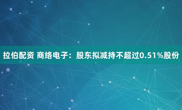 拉伯配资 商络电子：股东拟减持不超过0.51%股份