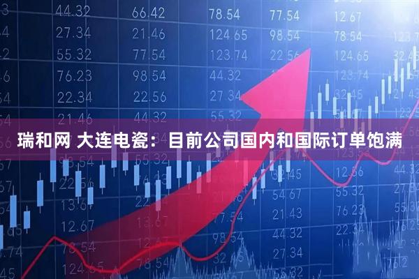 瑞和网 大连电瓷：目前公司国内和国际订单饱满