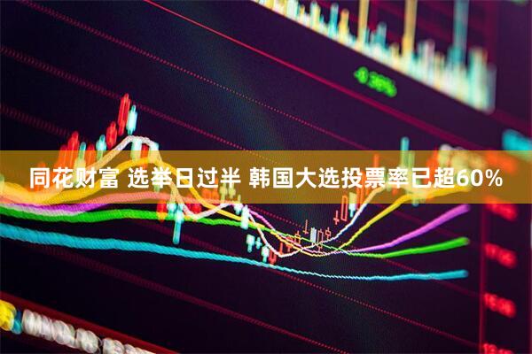 同花财富 选举日过半 韩国大选投票率已超60%