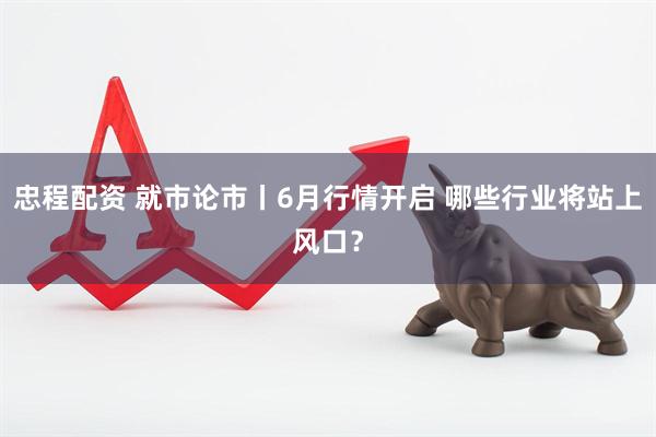 忠程配资 就市论市丨6月行情开启 哪些行业将站上风口？