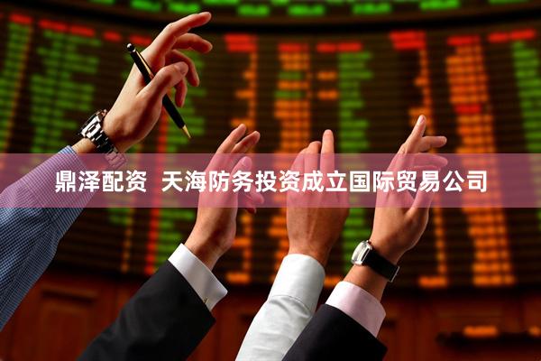 鼎泽配资  天海防务投资成立国际贸易公司