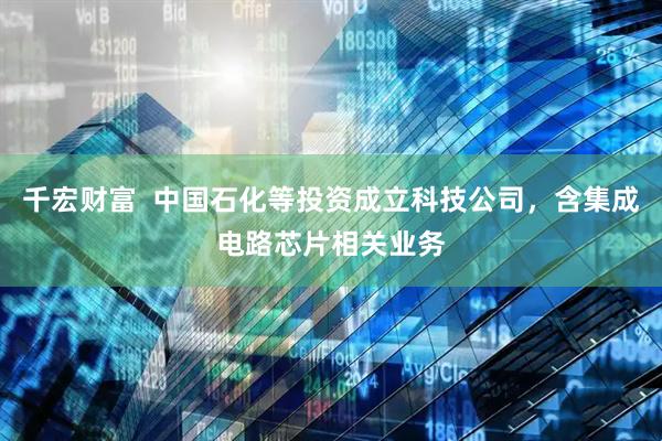 千宏财富  中国石化等投资成立科技公司，含集成电路芯片相关业务