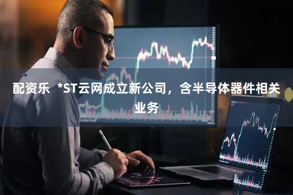 配资乐  *ST云网成立新公司，含半导体器件相关业务