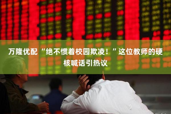 万隆优配 “绝不惯着校园欺凌！”这位教师的硬核喊话引热议