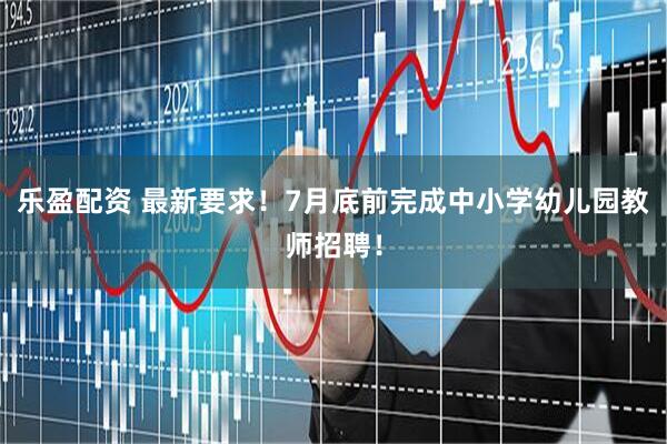 乐盈配资 最新要求！7月底前完成中小学幼儿园教师招聘！