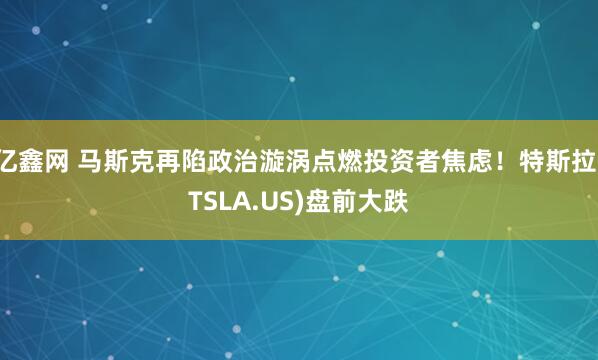 亿鑫网 马斯克再陷政治漩涡点燃投资者焦虑！特斯拉(TSLA.US)盘前大跌