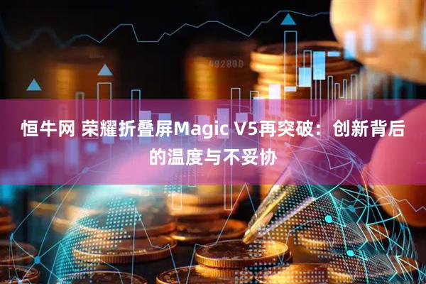 恒牛网 荣耀折叠屏Magic V5再突破：创新背后的温度与不妥协