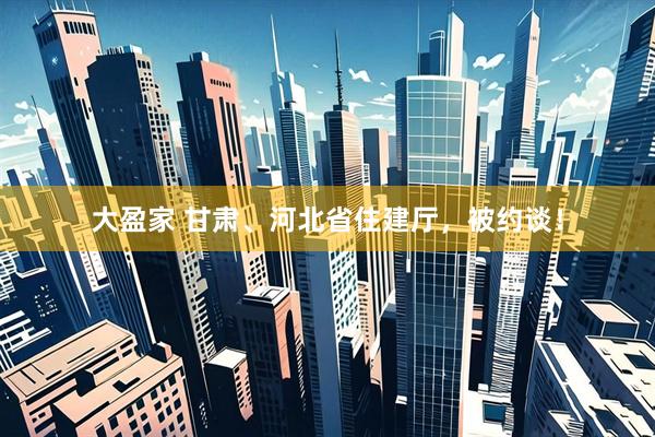 大盈家 甘肃、河北省住建厅，被约谈！