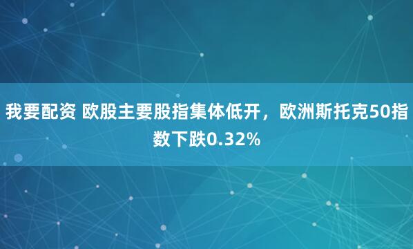 我要配资 欧股主要股指集体低开，欧洲斯托克50指数下跌0.32%