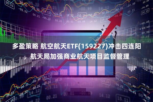 多盈策略 航空航天ETF(159227)冲击四连阳，航天局加强商业航天项目监督管理