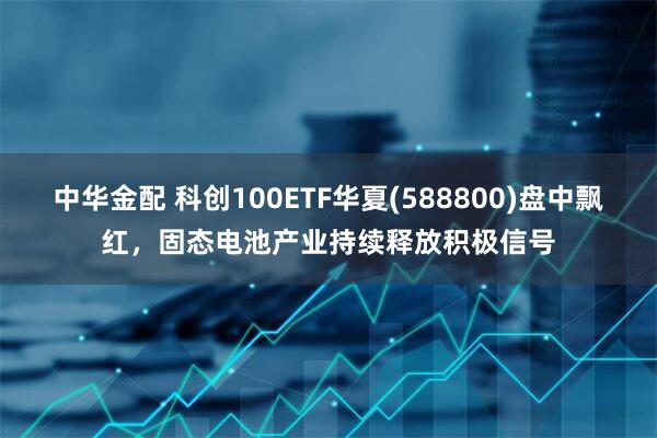 中华金配 科创100ETF华夏(588800)盘中飘红，固态电池产业持续释放积极信号