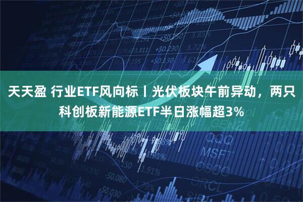 天天盈 行业ETF风向标丨光伏板块午前异动，两只科创板新能源ETF半日涨幅超3%