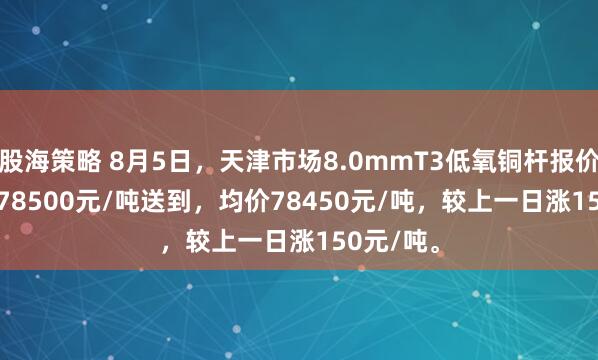 股海策略 8月5日，天津市场8.0mmT3低氧铜杆报价78400-78500元/吨送到，均价78450元/吨，较上一日涨150元/吨。