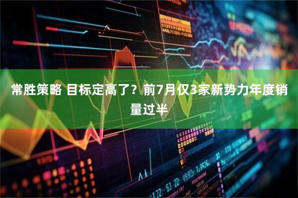 常胜策略 目标定高了？前7月仅3家新势力年度销量过半