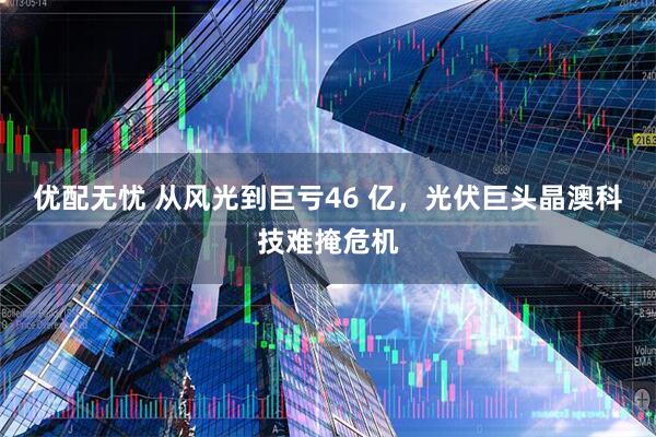 优配无忧 从风光到巨亏46 亿，光伏巨头晶澳科技难掩危机