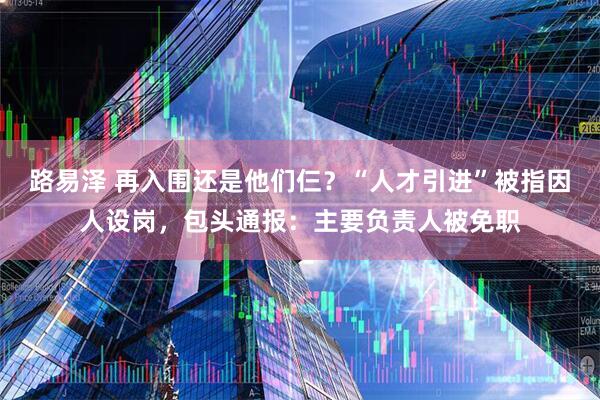 路易泽 再入围还是他们仨？“人才引进”被指因人设岗，包头通报：主要负责人被免职