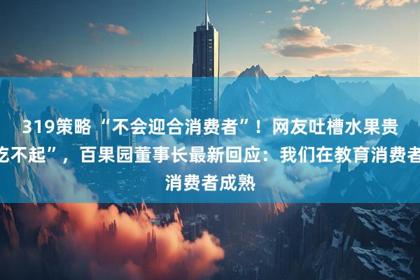 319策略 “不会迎合消费者”！网友吐槽水果贵到“吃不起”，百果园董事长最新回应：我们在教育消费者成熟