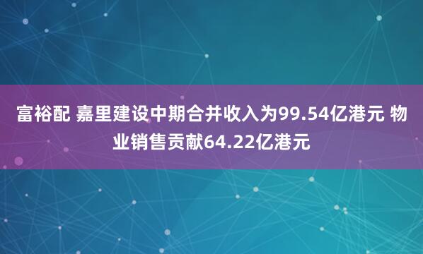 富裕配 嘉里建设中期合并收入为99.54亿港元 物业销售贡献64.22亿港元