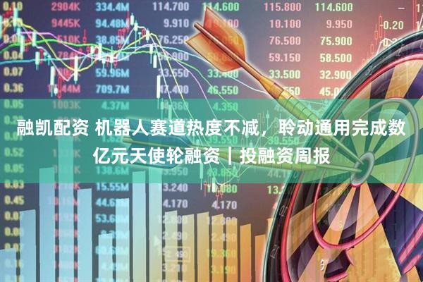 融凯配资 机器人赛道热度不减，聆动通用完成数亿元天使轮融资｜投融资周报