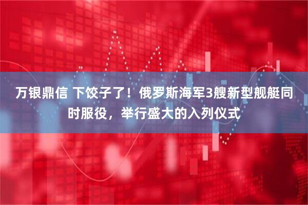 万银鼎信 下饺子了！俄罗斯海军3艘新型舰艇同时服役，举行盛大的入列仪式