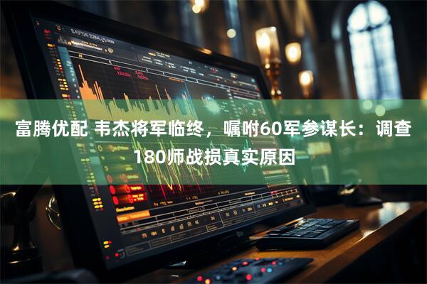 富腾优配 韦杰将军临终，嘱咐60军参谋长：调查180师战损真实原因