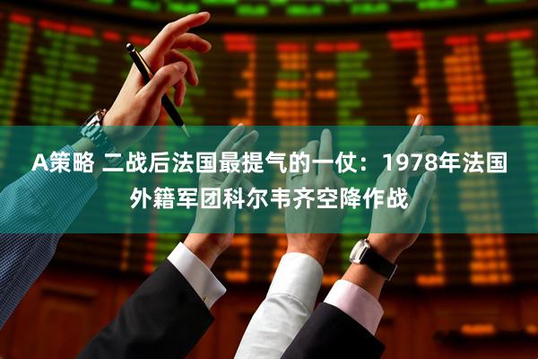 A策略 二战后法国最提气的一仗：1978年法国外籍军团科尔韦齐空降作战