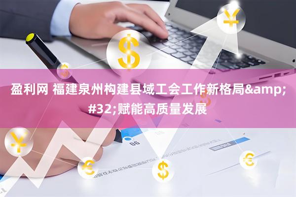 盈利网 福建泉州构建县域工会工作新格局&#32;赋能高质量发展