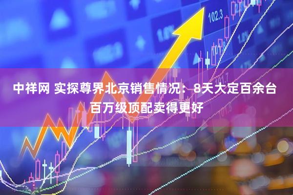 中祥网 实探尊界北京销售情况：8天大定百余台 百万级顶配卖得更好