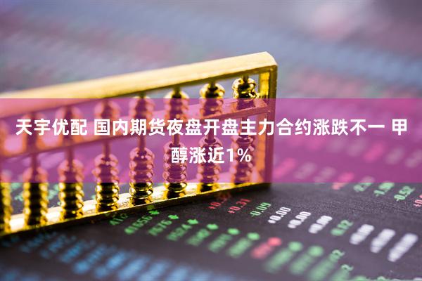 天宇优配 国内期货夜盘开盘主力合约涨跌不一 甲醇涨近1%