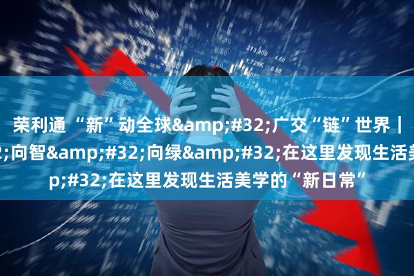 荣利通 “新”动全球&#32;广交“链”世界｜向新&#32;向智&#32;向绿&#32;在这里发现生活美学的“新日常”