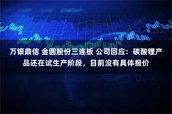 万银鼎信 金圆股份三连板 公司回应：碳酸锂产品还在试生产阶段，目前没有具体报价