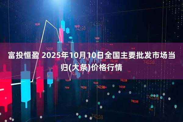 富投恒盈 2025年10月10日全国主要批发市场当归(大条)价格行情