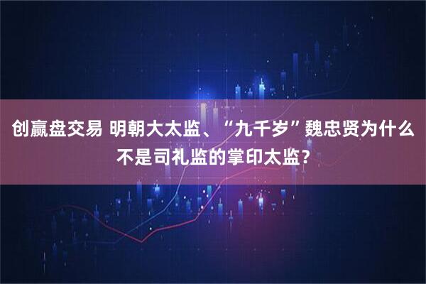 创赢盘交易 明朝大太监、“九千岁”魏忠贤为什么不是司礼监的掌印太监?