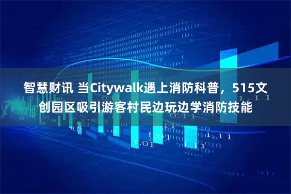 智慧财讯 当Citywalk遇上消防科普，515文创园区吸引游客村民边玩边学消防技能