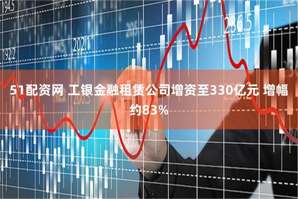 51配资网 工银金融租赁公司增资至330亿元 增幅约83%