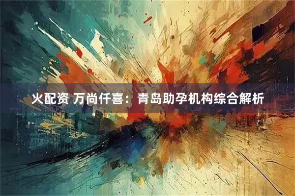 火配资 万尚仟喜:青岛助孕机构综合解析