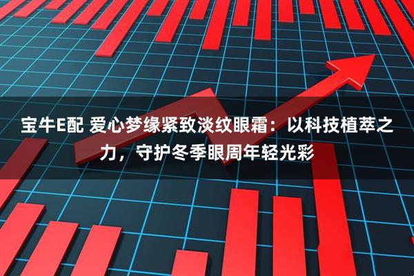 宝牛E配 爱心梦缘紧致淡纹眼霜:以科技植萃之力,守护冬季眼周年轻光彩